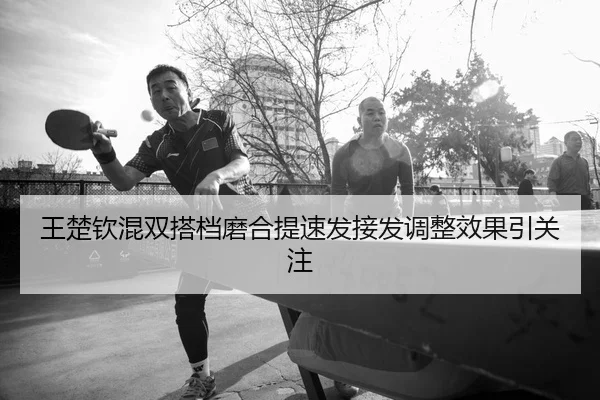 王楚钦混双搭档磨合提速发接发调整效果引关注