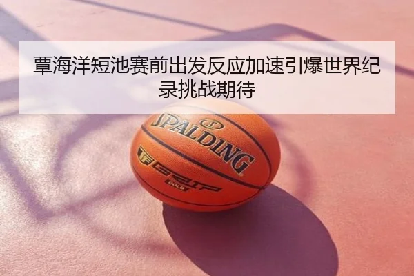 覃海洋短池赛前出发反应加速引爆世界纪录挑战期待