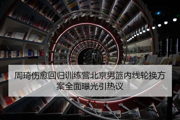 周琦伤愈回归训练营北京男篮内线轮换方案全面曝光引热议