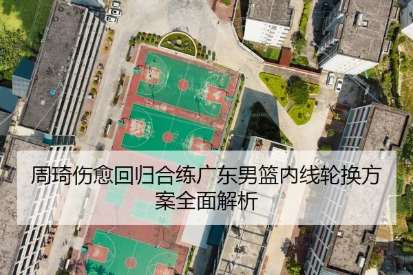周琦伤愈回归合练广东男篮内线轮换方案全面解析