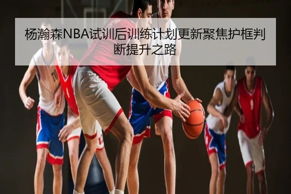 杨瀚森NBA试训后训练计划更新聚焦护框判断提升之路